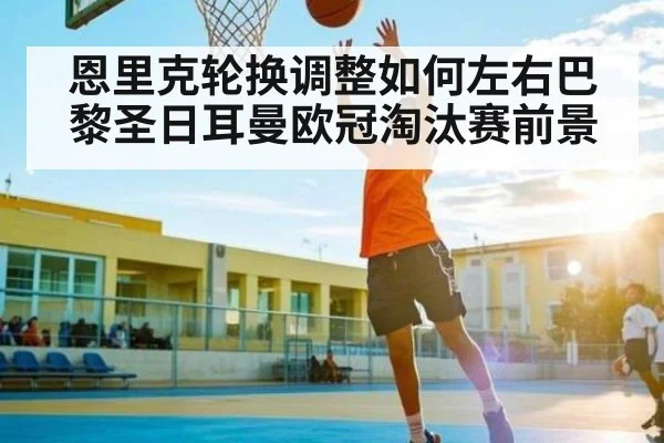 恩里克轮换调整如何左右巴黎圣日耳曼欧冠淘汰赛前景 - Kaiyun sports